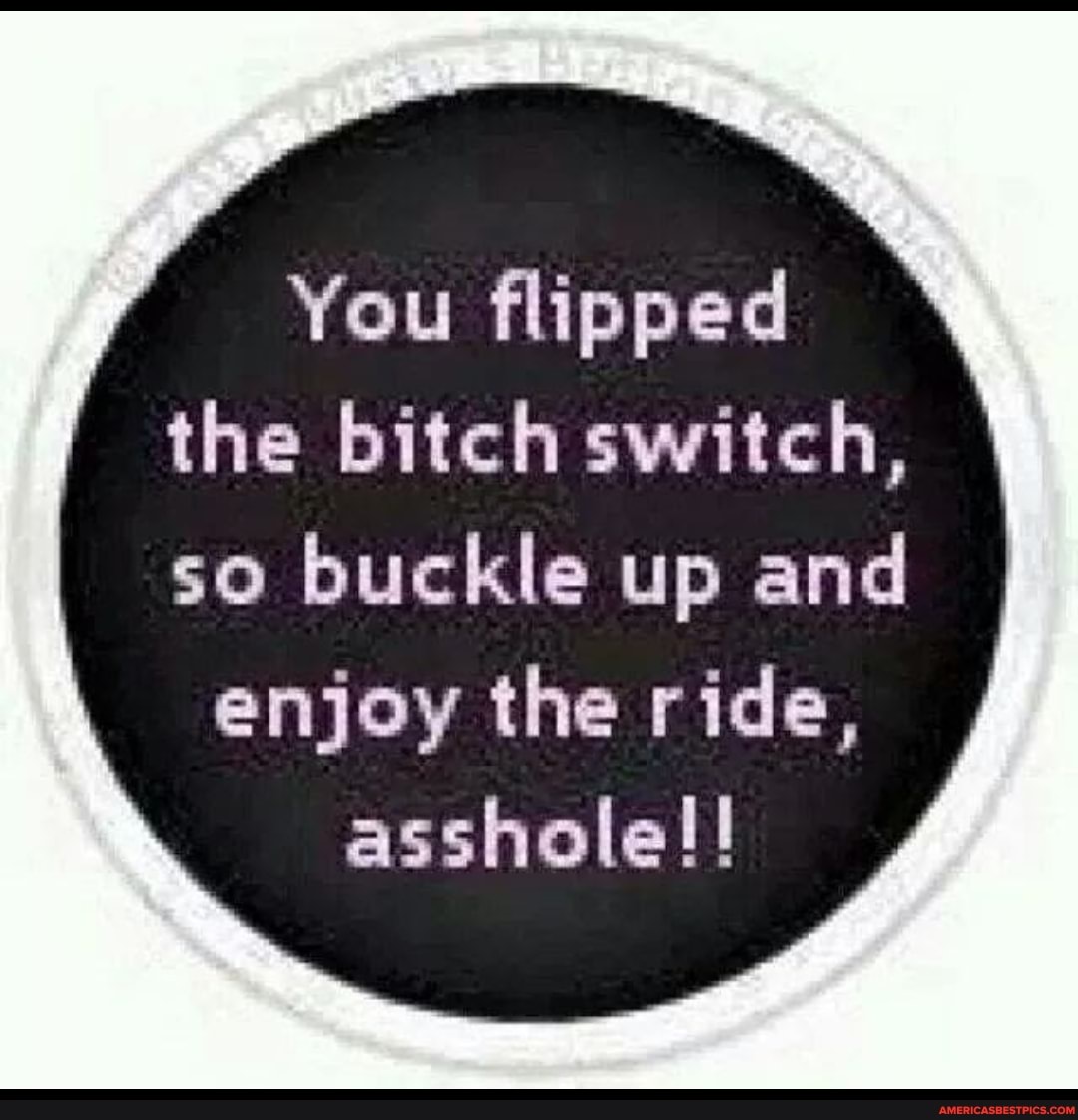 You flipped the bitch switch,
so buckle up and enjoy the ride, asshole!!