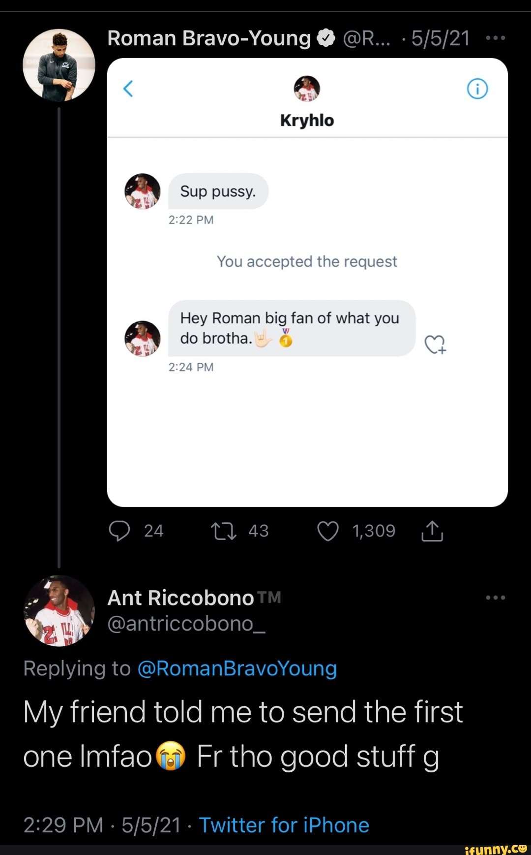 Roman Bravo-Young @ @R...
Sup pussy.
PM
You accepted the request
Hey Roman big fan of what you do brotha.
PM
24 43 1,309
Ant Riccobono
@antriccobono_
Replying to @RomanBravoYoung
My friend told me to send the first one Imfao@ Fr tho good stuff g
PM - - Twitter for iPhone