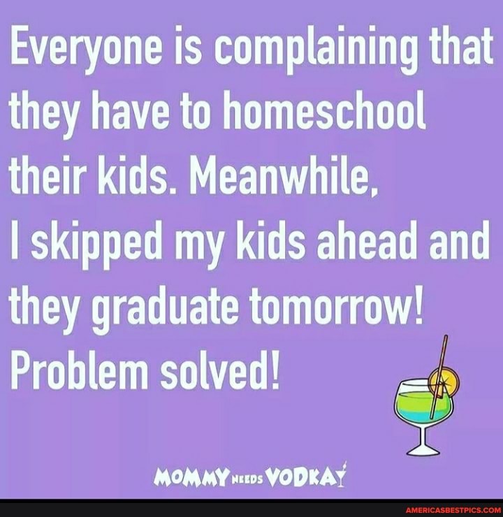 Everyone is complaining that they have to homeschool their kids. Meanwhile,
I skipped my kids ahead and they graduate tomorrow!
Problem solved!
MOMMY VODKAY