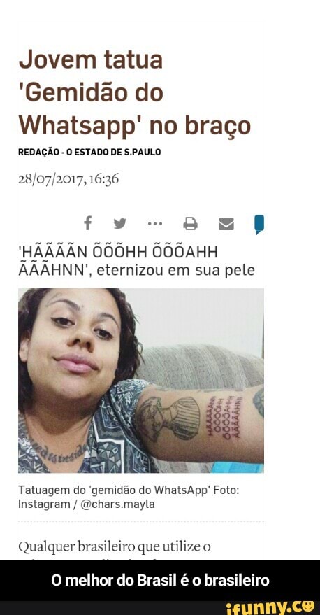 Jovem tatua
'Gemidão do
Whatsapp' no braço
REDAÇÃO
O ESTADO DE S.PAULO
28/07/2017, 16:36
'HAAAAN OOOHH OOOAHH
AAAHNN', eternizou em sua pele
Tatuagem do 'gemidão do WhatsApp! Foto:
Qual quer brasileiro que utilize o
O melhor do Brasil é 0 bra - O melhor do Brasil é o brasileiro