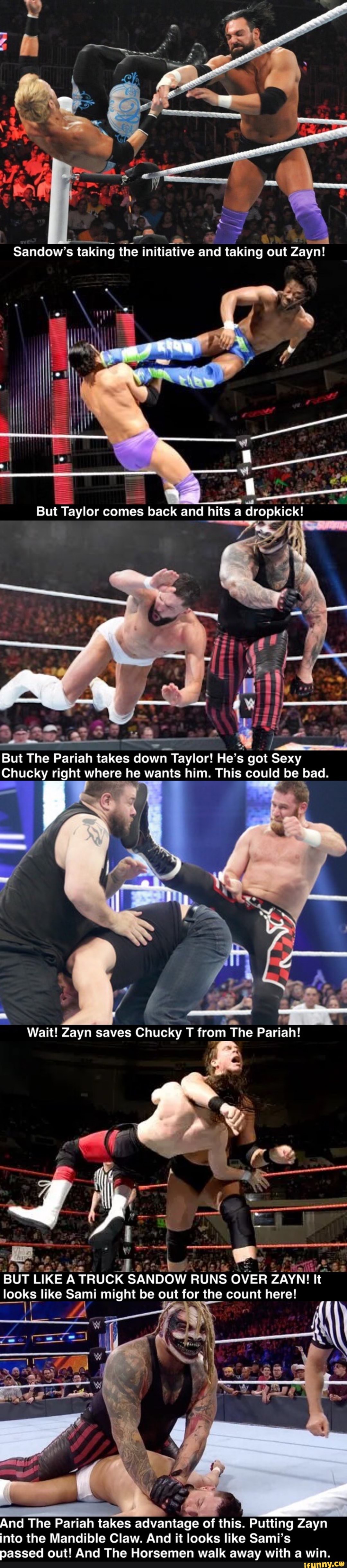 Sandow's taking the initiative and taking out Zayn! ata '
But Taylor comes back and hits a dropkick!
But The Pariah takes down Taylor! He's got Sexy
Chucky right where he wants him. This could be bad.
Wait! Zayn saves Chucky T from The Pariah!
BUT LIKE A TRUCK SANDOW RUNS OVER ZAYN! It looks like Sami might be out for the count here!
And The Pariah takes advantage of this. Putting Zayn into the Mandible Claw. And it looks like Sami's passed out! And The Horsemen walk away with a win.