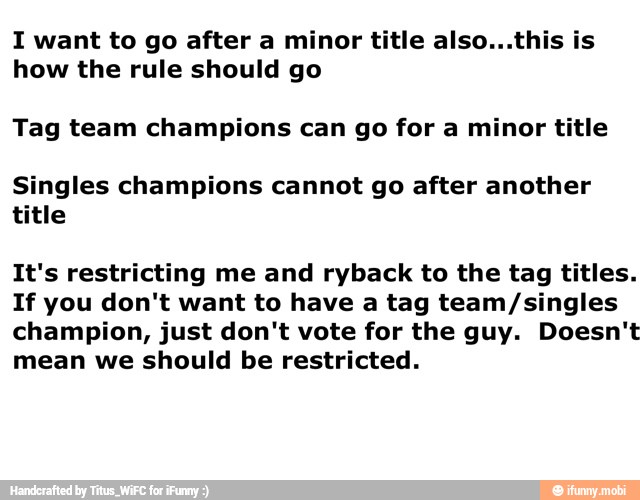 I want to go after a minor title also...this is
how the rule should go
Tag team champions can go for a minor title
Singles champions cannot go after another
title
It's restricting me and ryback to the tag titles.
If you don't want to have a tag team/singles
champion, just don't vote for the guy. Doesn't
mean we should be restricted.