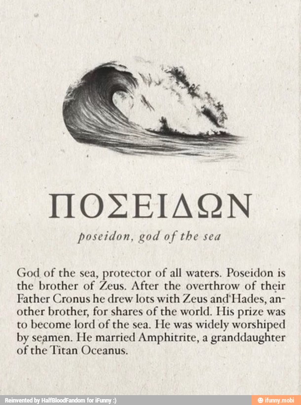 MOZEIAQN
poseidon, god of
God of the sea, protector of
all waters. Poseidon is
the brother of Zeus. After the overthrow of their
Father Cronus he drew lots with Zeus and'Hades, an-
other brother, for shares of the world. His prize was
to become lord of the sea.
He was
widely worshiped
by seamen. He married Amphitrite, a granddaughter
of the Titan Oceanus.