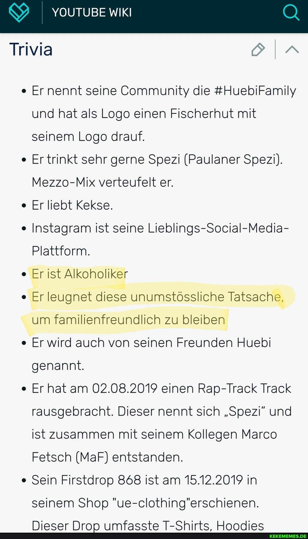 &9 YOUTUBE WIKI Q
Ernennt seine Community die #HuebiFamily und hat als Logo einen Fischerhut mit
Trivia
seinem Logo drauf.
Er trinkt sehr gerne Spezi (Paulaner Spezi).
Mezzo-Mix verteufelt er.
Er liebt Kekse.
Instagram ist seine Lieblings-Social-Media-
Plattform.
Er ist Alkoholiker
Er leugnet diese unumstössliche Tatsache,
um familienfreundlich zu bleiben
Er wird auch von seinen Freunden Huebi
genannt.
Er hat am 02.08.2019 einen Rap-Track Track
rausgebracht. Dieser nennt sich "Spezi" und
ist zusammen mit seinem Kollegen Marco
Fetsch (MaF) entstanden.
Sein Firstdrop 868 ist am 15.12.2019 in
seinem Shop "ue-clothing'erschienen.
Niaear Nrrr mfacctaa T_Chirte UInnnnioc