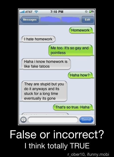 "hate homework
pointless
Haha i know homework
is
"like fake tatoos
do it anyways and its
False or incorrect?
I think totally TRUE - False or incorrect?
I think totally TRUE