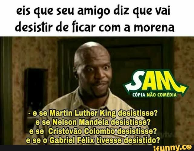 eis que seu amigo diz que vai
desistir de ficar com a morena
CÓPIA NÃO COMÉDIA
- e Martin (King desistisse? ejse) Nelson! Mandela desistisse? eise Crisvo Colombordesistisse?