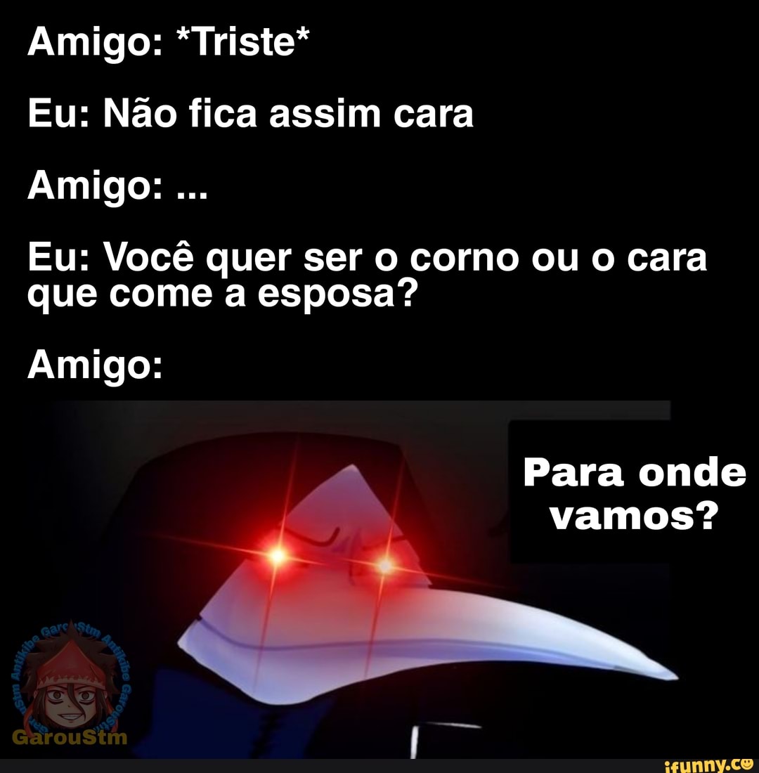 Amigo: *Triste*
Eu: Não fica assim cara
Amigo:
Eu: que Você quer come ser corno ou o cara que come a esposa?
Amigo:
Para onde vamos?