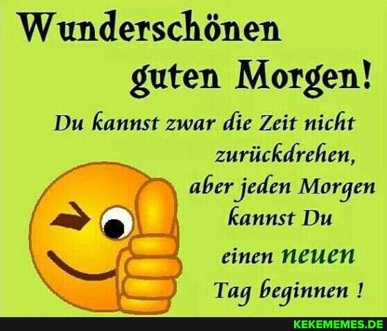 Wunderschönen guten Morgen!
Du kannst zwar die Zeit nicht zurückdrehen, aber jeden Morgen kannst Du einen Neuen
Tag beginnen !