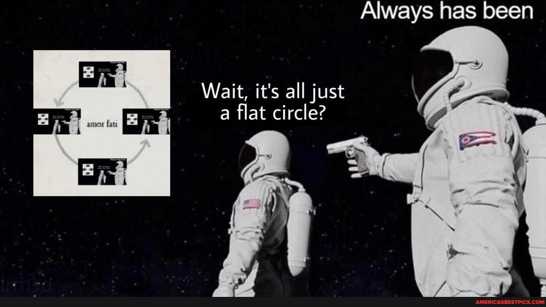 Always has been
Wait, it's all just a flat circle?