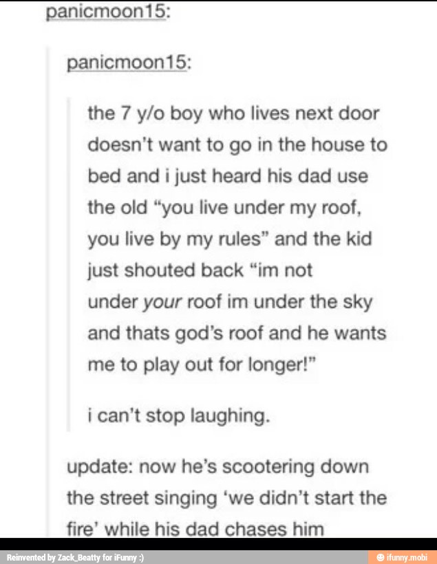 the 7 y/o boy who lives next door
doesn't want to go in the house to
bed and
i just heard his dad use
the old "you live under my roof,
you live by my rules" and the kid
just shouted back "im not
under your roof im under the sky
and thats god's roof and he wants
me to play out for longer!"
i can't stop laughing.
update: now he's scootering down
the street singing 'we didn't start the
fire' while his dad chases him