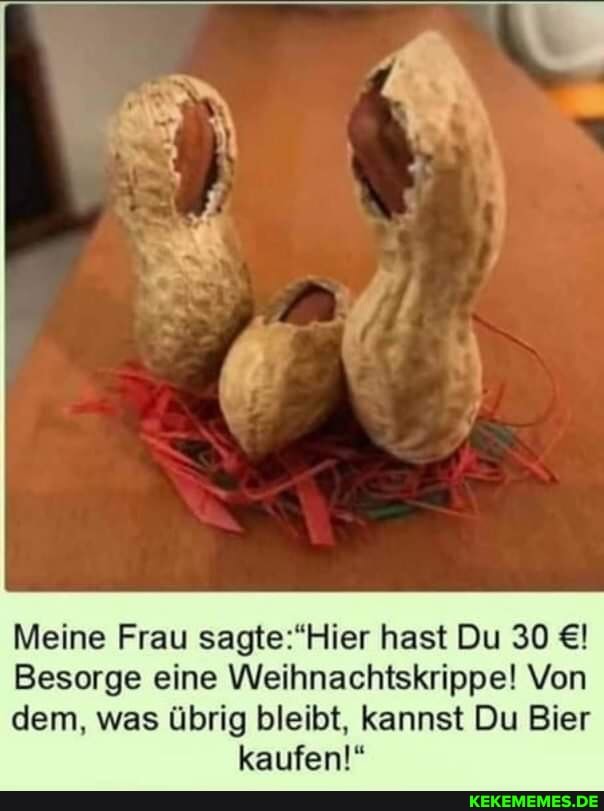 Meine Frau hast Du 30
Besorge eine Weihnachtskrippe! Von
dem, was übrig bleibt, kannst Du Bier kaufen!"