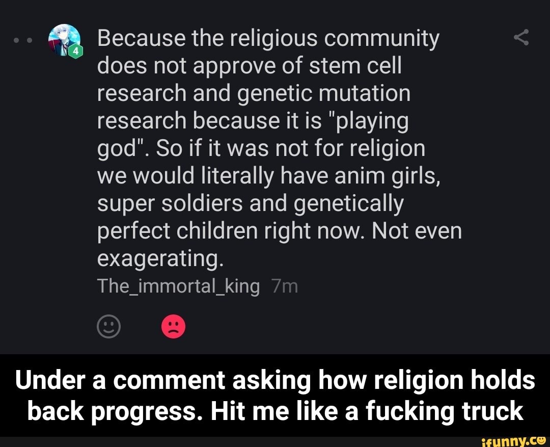 Because the religious community does not approve of stem cell research and genetic mutation research because it is "playing god". So if it was not for religion we would literally have anim girls, super soldiers and genetically perfect children right now. Not even exagerating.
The_immortal_king
Under a comment asking how religion holds back progress. Hit me like a fucking truck - Under a comment asking how religion holds back progress. Hit me like a fucking truck