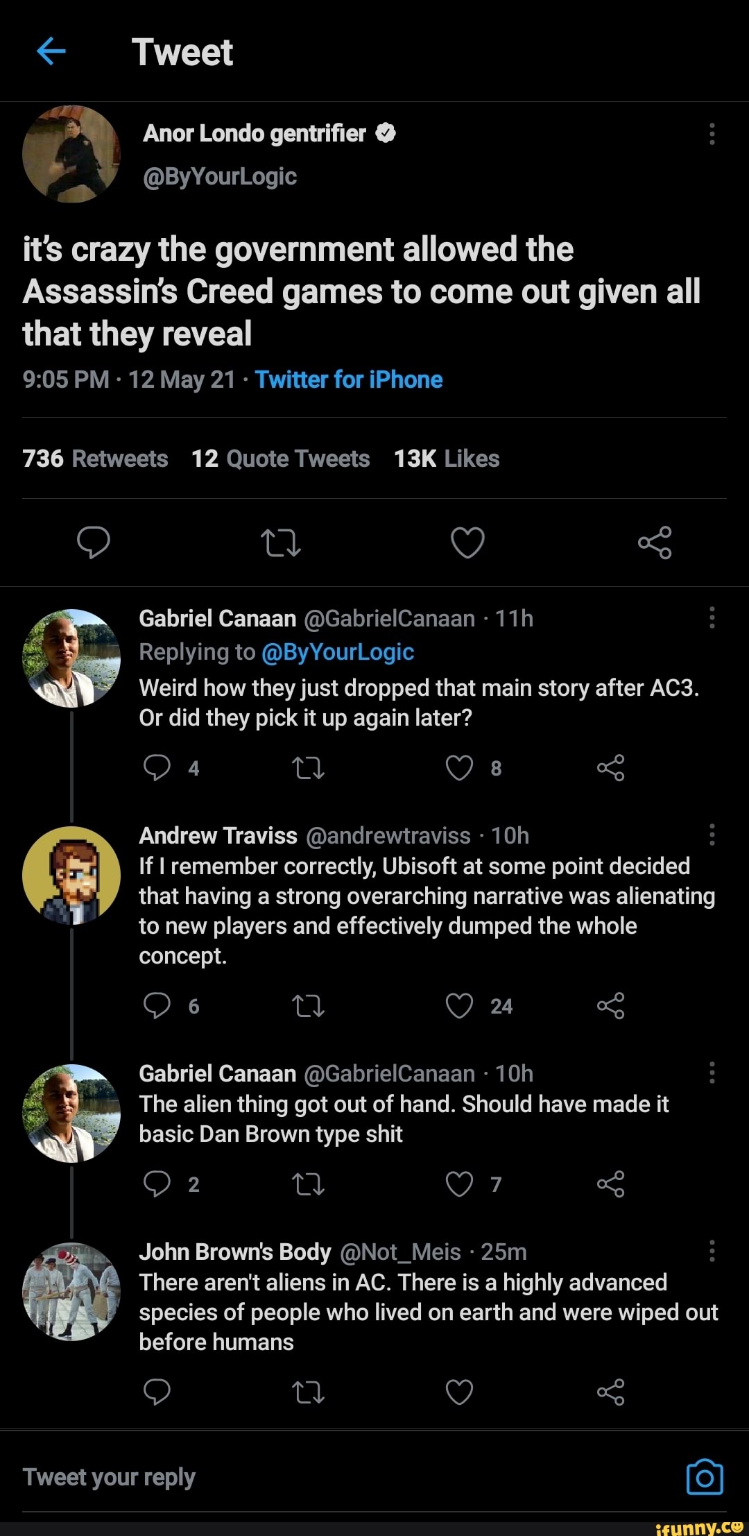 Tweet
Anor Londo gentrifier
ByYourLogi
it's crazy the government allowed the
Assassin's Creed games to come out given all that they reveal
PM - 12 May 21 - Twitter for iPhone
Gabriel Canaan @GabrielCanaan
Replying to @ByYourLogic
Weird how they just dropped that main story after
Or did they pick it up again later?
oF) QO 8
Andrew Traviss @andrewtraviss
If remember correctly, Ubisoft at some point decided that having a strong overarching narrative was alienating to new players and effectively dumped the whole concept.
Gabriel Canaan @GabrielCanaan
The alien thing got out of hand. Should have made it basic Dan Brown type shit
John Brown's Body @Not_Meis
There aren't aliens in AC. There is a highly advanced
species of people who lived on earth and were wiped out
before humans
tl
Tweet your reply