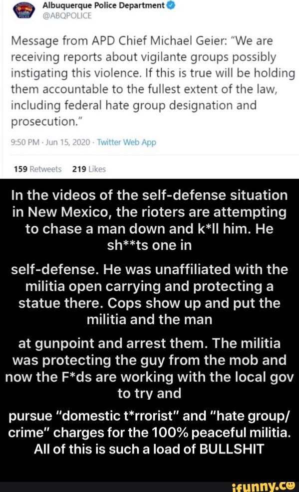 GS Albuquerque Police Department
Message from APD Chief Michael Geier: "We are
receiving reports about vigilante groups possibly
instigating this violence. If this is true will be holding
them accountable to the fullest extent of the la
including federal hate group designation anc
prosecution
In the videos of the self-defense situation
in New Mexico, the rioters are attempting
to chase a man down and k*ll him. He
sh**ts one in
self-defense. He was unaffiliated with the
militia open carrying and protecting a
statue there. Cops show up and put the
militia and the man
at gunpoint and arrest them. The militia
was protecting the guy from the mob and
now the F*ds are working with the local gov
to try and
pursue "domestic t*rrorist" and "hate group/
crime" charges for the 100% peaceful militia.
All of this is such a load of BULLSHIT - pursue “domestic t*rrorist” and “hate group/crime” charges for the 100% peaceful militia. All of this is such a load of BULLSHIT
