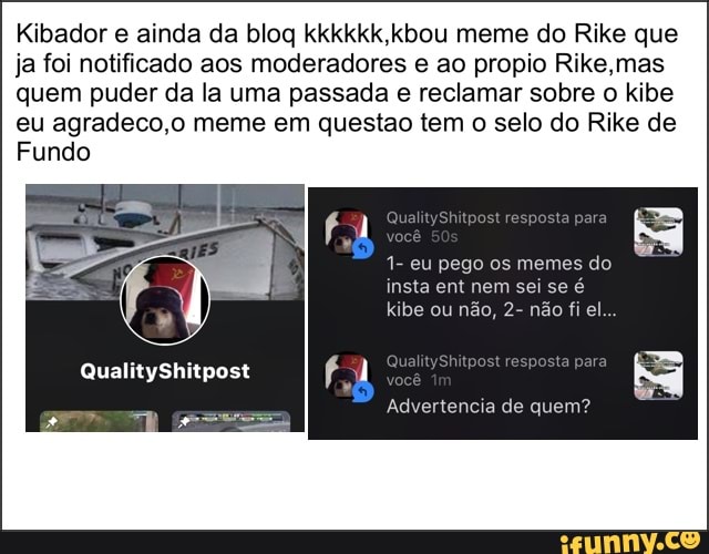 Kibador e ainda da blog kkkkkk,kbou meme do Rike que
ja foi notificado aos moderadores e ao propio Rike,mas
quem puder da la uma passada e reclamar sobre o kibe
eu agradeco,o meme em questao tem o selo do Rike de
Fundo