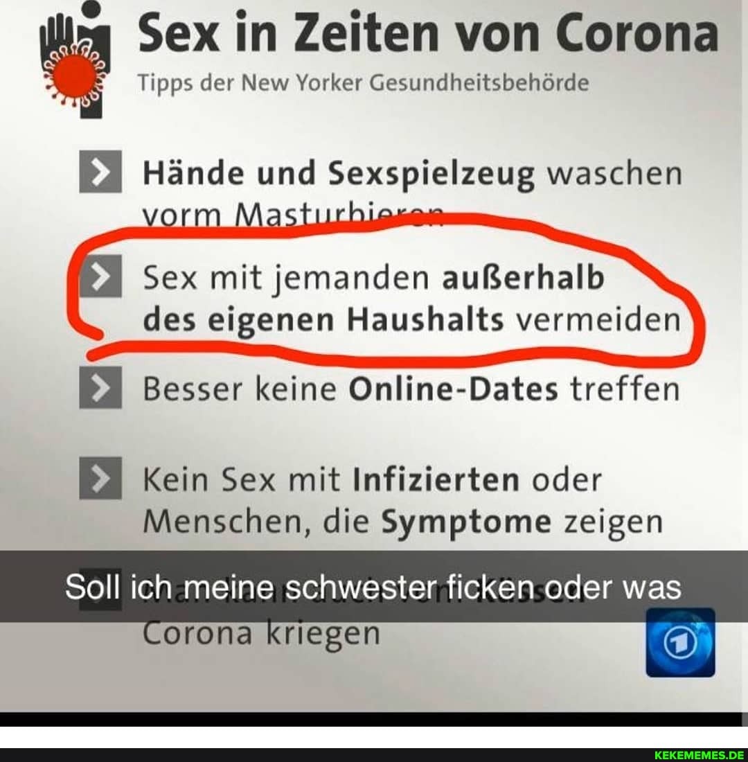 Sex in Zeiten von Corona
Tipps der New Yorker Gesundheitsbehörde
Hände und Sexspielzeug waschen
vorm
Sex mit jemanden außerhalb des eigenen Haushalts vermeiden
Besser keine Online-Dates treffen
Kein Sex mit Infizierten oder
Menschen, die Symptome zeigen
Soll ich meine schwester ficken oder was
Corona kriegen