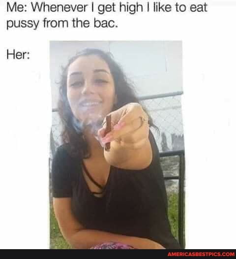 Me: Whenever I get high I like to eat pussy from the bac.
Her: