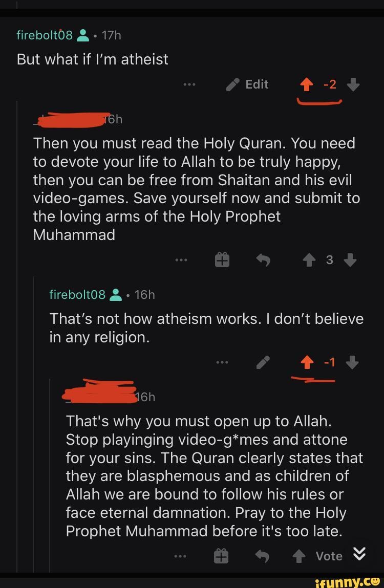 firebolt08 & -
But what if I'm atheist
Edit -2
pich
Then you must read the Holy Quran. You need to devote your life to Allah to be truly happy, then you can be free from Shaitan and his evil video-games. Save yourself now and submit to the loving arms of the Holy Prophet
Muhammad
firebolt08 &
That's not how atheism works. I don't believe in any religion.
That's why you must open up to Allah.
Stop playinging video-g*mes and attone for your sins. The Quran clearly states that they are blasphemous and as children of
Allah we are bound to follow his rules or face eternal damnation. Pray to the Holy
Prophet Muhammad before it's too late.
vote