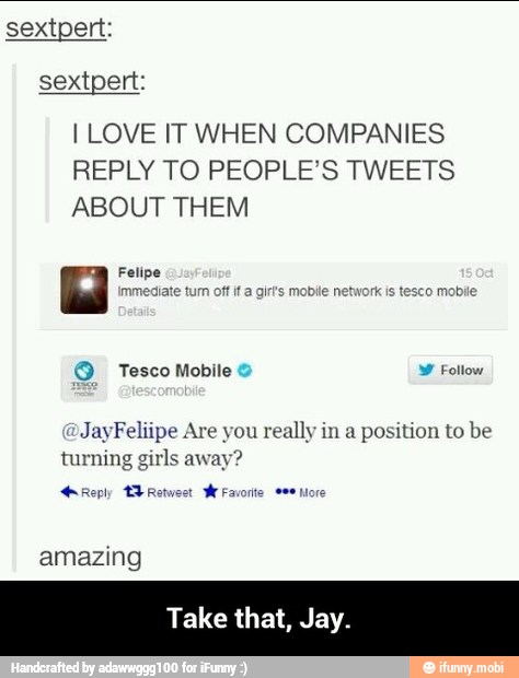 I LOVE IT WHEN COMPANIES
REPLY TO PEOPLE'S TWEETS
ABOUT THEM
Felipe
JayFeliipe Are you really in a
position to be
turning girls away?
Reply BE Retwest
WeFavorite ame more
amazing
Take that, Jay. - Take that, Jay.