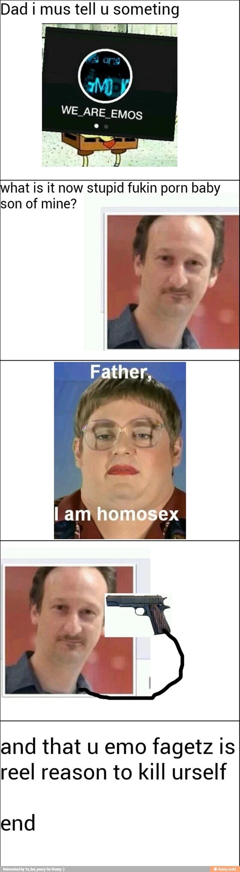 Dad i mus tel u someting
WE ARE EMOS
what is it now stupid fukin porn baby
son of mine?