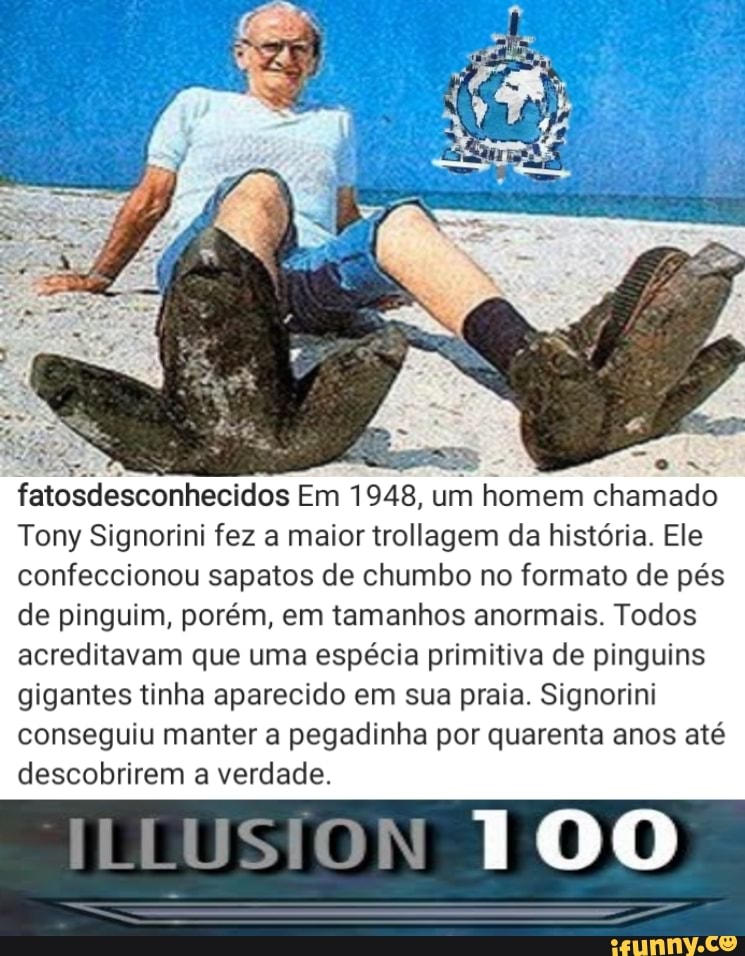 fatosdesconhecidos Em 1948, um homem chamado
Tony Signorini fez a maior trollagem da história. Ele confeccionou sapatos de chumbo no formato de pés de pinguim, porém, em tamanhos anormais. Todos acreditavam que uma espécia primitiva de pinguins gigantes tinha aparecido em sua praia. Signorini conseguiu manter a pegadinha por quarenta anos até descobrirem a verdade.
100