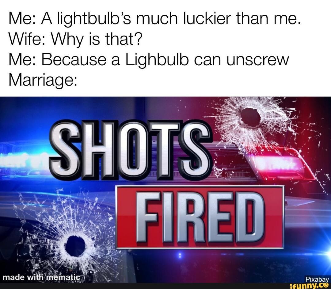 Me: A lightbulb's much luckier than me.
Wife: Why is that?
Me: Because a Lighbulb can unscrew
Marriage: