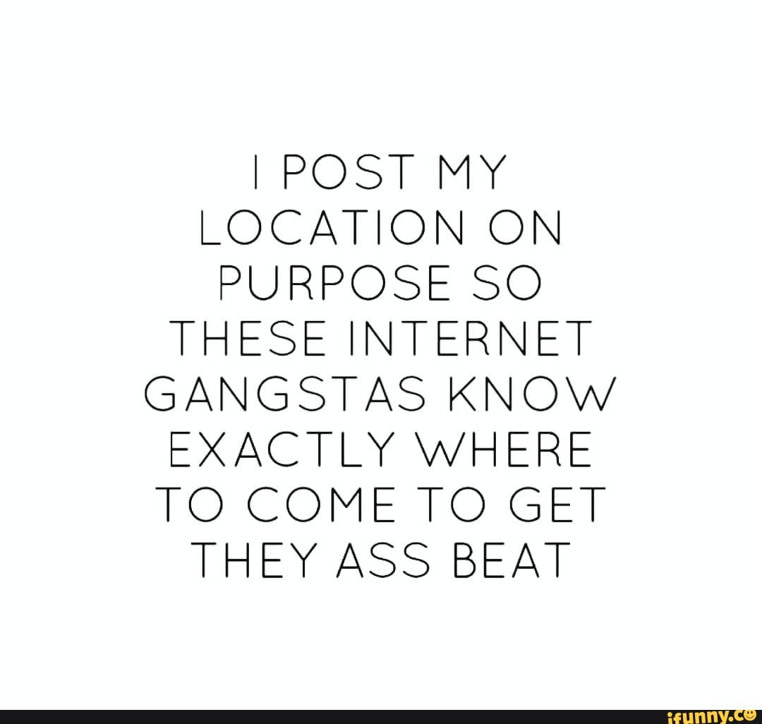 LOCATION ON
PURPOSE SO THESE INTERNET GANGSTAS KNOW EXACTLY WHERE TO COME TO GET
THEY ASS BEAT