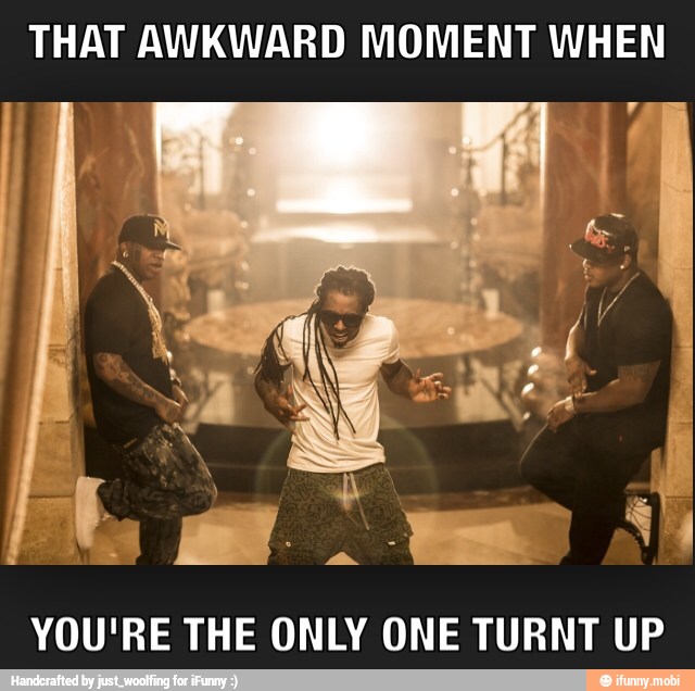 THAT AWKWARD MOMENT WHEN
YOU'RE THE ONLY ONE TURNT UP