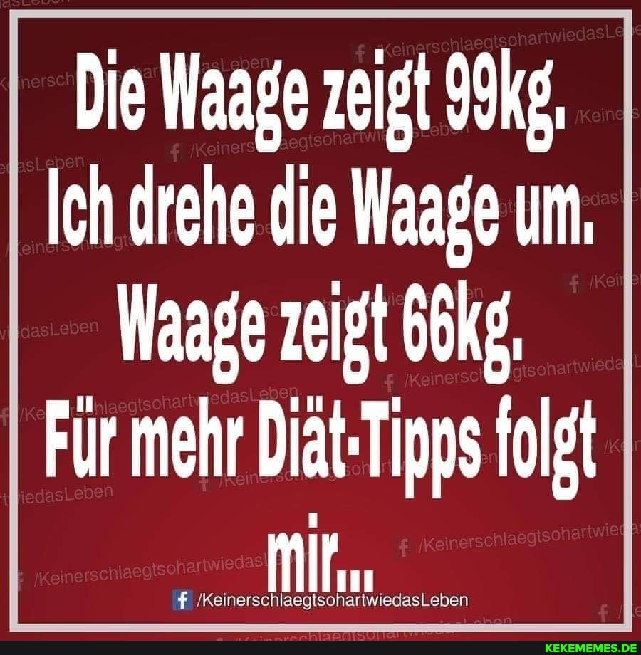 Die Waage zeigt
Ich drehe die Waage um,
Waage zeigt
Für mehr Diat-Tipps folgt
/KeinerschlaegtsohartwiedasLeben