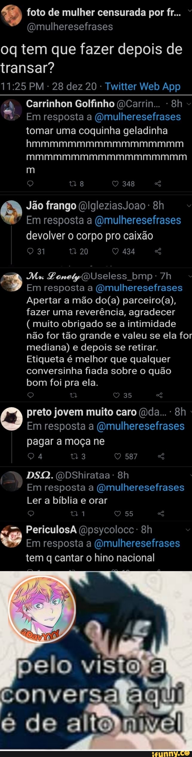 foto de mulher censurada por fr...
oq tem que fazer depois de
transar?
"4, Carrinhon Golfinho (a Carrin..
Em resposta a tomar uma coquinha geladinha hmmmmmmmmmmmmmmmmm mmmmmmmmmmmmmmmmmm
348
Jão frango IgleziasJoao-
Em resposta a ((mulheresefrases devolver corpo pro caixão
20 434
Mu Ponetyiu Useless bmp: bmp-
Em resposta a ("mulheresefrases
Apertar a mão fazer uma reverência, agradecer
(muito obrigado se a intimidade não for tão grande e valeu se ela for mediana) e depois se retirar.
Etiqueta é melhor que qualquer conversinha fiada sobre o quão bom foi pra ela.
35
preto jovem muito caro (i da...
Em resposta a (cmulheresefrases pagar a moça ne
DSQ. DShirataa-
Em resposta a ("mulheresefrases
Ler a bíblia e orar
55
PericulosA Bh
Em resposta a iimulheresefrases tem q cantar o hino nacional