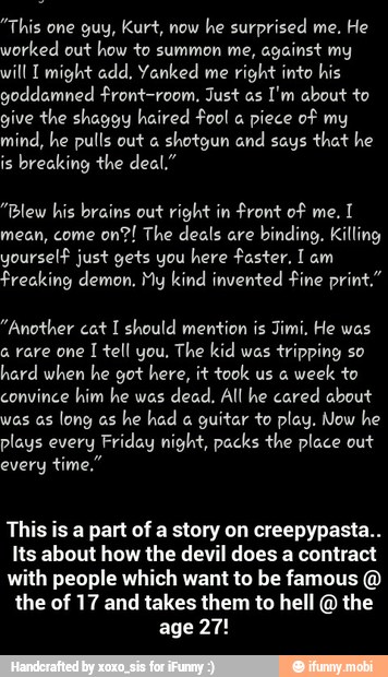 "This one guy, Kurt, now
he surprised me, He
worked out how to summon me,
against my
will T might add, Yanked me
right into his
goddamned front-room, Just as
I'm about to
give the shaggy haired fool piece of my
mind, he pulls out a
shotgun and says
that he
is
breaking the deal."
"Blew his brains out right in front of me.
I
mean, come
on?! The deals are
binding. Killing
yourself just gets you here faster, I am
Freaking demon. My kind invented fine print"
"Another cat I should mention is Jimi. He was
a rare one 1 tell you, The kid was tripping so
hard when he got here, it took us a
week to
convince him he was
dead, All he cared about
was as
long as
guitar to play. Now he
plays every Friday night, packs the place out
every
This is a part of a story on creepypasta..
Its about how the devil does a contract
with people which want to be famous the of 17 and takes them to hell the
age 27! - This is a part of a story on creepypasta.. Its about how the devil does a contract with people which want to be famous @ the of 17 and takes them to hell @ the age 27!
