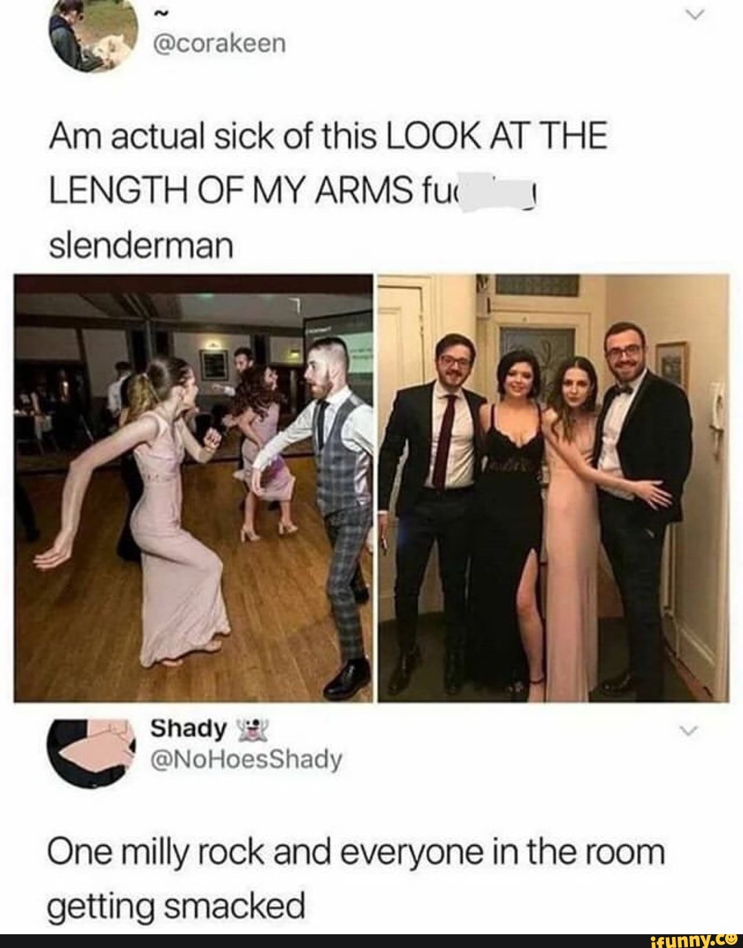 Am actual sick of this LOOK AT THE
LENGTH OF MY ARMS fur ©
I
slenderman
One milly rock and everyone in the room
getting smacked