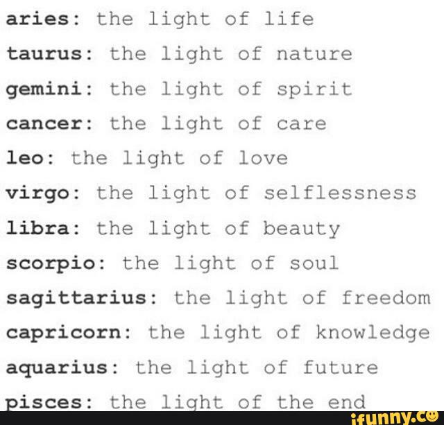 aries: the light of life
taurus: the light of nature
gemini: the light of spirit
cancer: the light of care
leo: the light of love
Virgo: the light of selflessness
libra: the light of beauty
scorpio: the light of soul
sagittarius: the light of freedom
capricorn: the light of knowledge
aquarius: the light of future
pisces: the liqht of the end