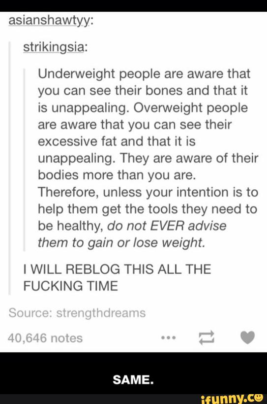 asianshawtyy:
Underweight people are aware that
you can see their bones and that it
is unappealing. Overweight people
are aware that you can see their
excessive fat and that it is
unappealing, They are aware of their
bodies more than you are.
Therefore, unless your intention is to
help them get the tools they need to
be healthy, do not EVER adv/se
them to gain or lose weight.
lWlLL REBLOG THIS ALL THE
FUCKING TIME - SAME.