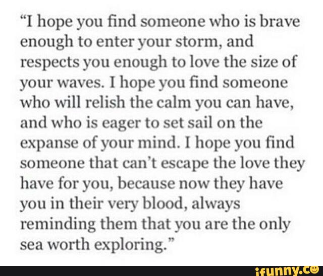 “I hope you find someone who is brave
enough to enter your storm, and
respects you enough to love the size of
your waves. I hope you find someone
who will relish the calm you can have,
and who is eager to set sail on the
expanse of your mind. I hope you find
someone that can't escape the love they
have for you, because now
they have
you in their very blood, always
reminding them that you are the only
sea
worth exploring.”