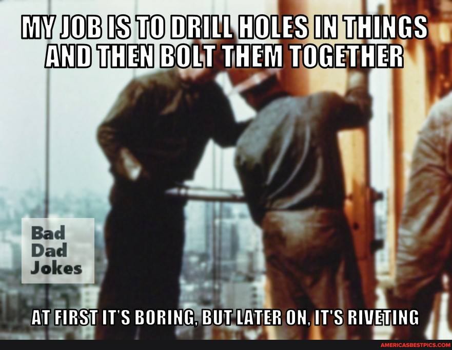MY JOB TO DRILL HOLES IN THINGS AND THEN BOLT THEM TOGETHER
Dad
AT IT'S BORING. BUT LATER ON. IT'S RIVETING