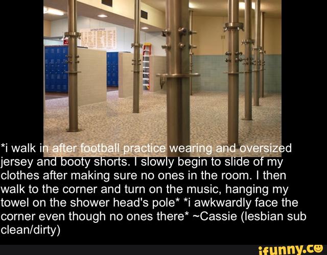 ‘i walk i
jersey ano voo y s o s. s owy begin 0 SI e 0 my
clothes after making sure no ones in the room. I then
walk to the corner and turn on the music, hanging my
towel on the shower head‘s pole" *i awkwardly face the
corner even though no ones there* ~Cassie (lesbian sub
clean/dirty)
