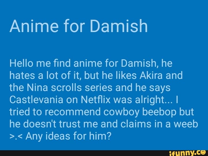 Anime for Damish
Hello me find anime for Damish, he
hates a lot of it, but he likes Akira and
the Nina scrolls series and he says
Castlevania on Netflix was alright... I
tried to recommend cowboy beebop but
he doesn't trust me and claims in a weeb
>.< Any ideas for him?