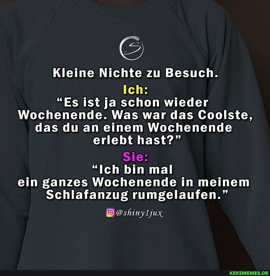 Kleine Nichte zu Besuch.
Ich:
"Es ist ja schon wieder
Wochenende. Was war das Coolste, das du an einem Wochenende erlebt hast?"
Sie:
"Ich bin mal ein ganzes Wochenende in meinem
Schlafanzug rumgelaufen."