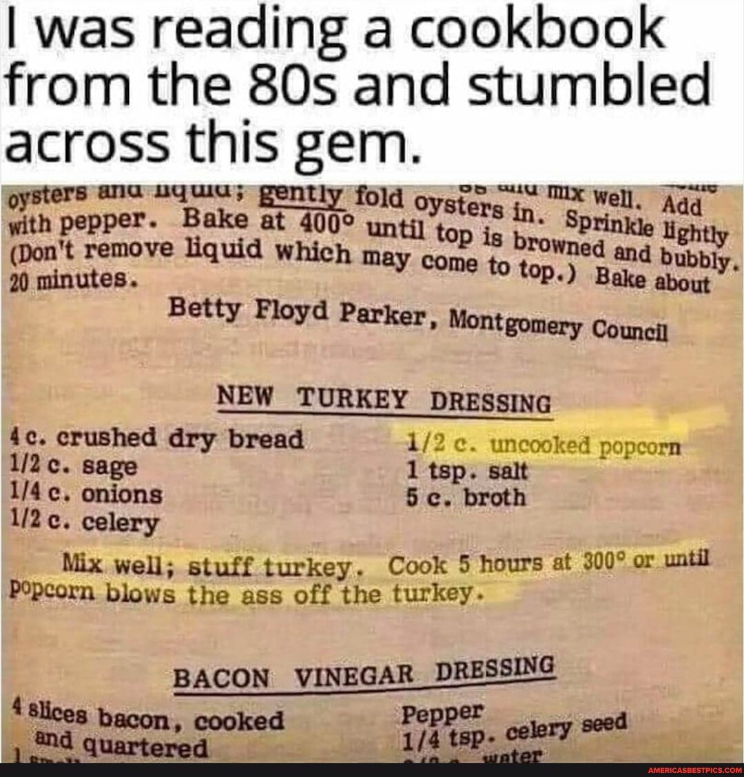 I was reading a cookbook from the and stumbled across this gem.
ers ana pently fold oyster, Well. Aaq with pepper. Bake at un til sters top is in. lle Add
til top is br. lightly
(Don't remove liquid which ma: con to rowned and bubbly,
20 minutes. come to top.) Bake about
Betty
NEW TURKEY DRESSING
crushed dry bread uncooked popcorn sage 1 tsp. salt onions 5 c. broth celery
Mix well; stuff turkey. Cook 5 hours at or until
Popcorn blows the ass off the turkey.
BACON VINEGAR DRESSING
4 Slices Pep
"lees bacon, cooked Peppen. celery seed