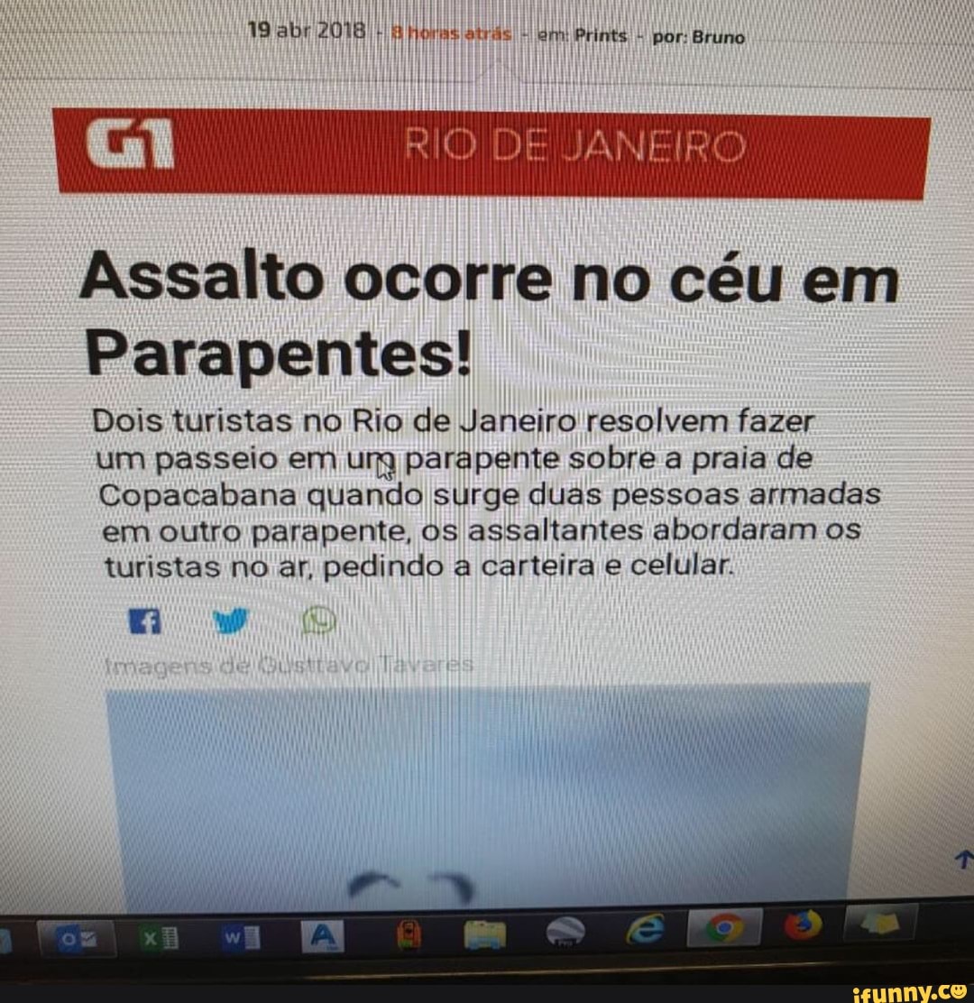 Assalto ocorre no céu em
Parapentes!
Dois turistas no Rio de Janeiro resolvem fazer
Um passeio em ura parapente sobre a praia de
Copacabana quando surge duas pessoas armadas
em outro parapente, os assaltantes abordaram os
turistas no ar, pedindo a carteira e celular.