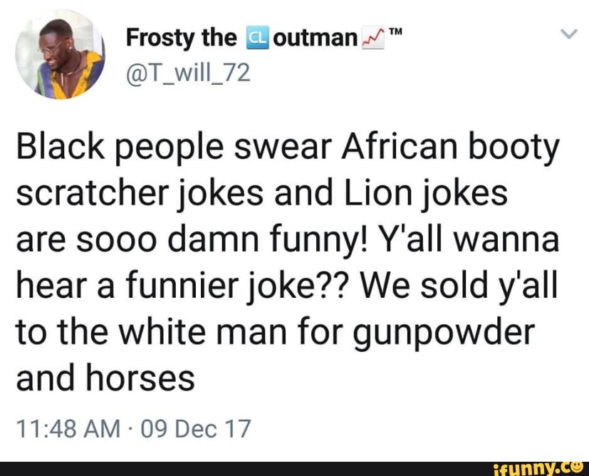 Black people swear African booty
scratcher jokes and Lion jokes
are sooo damn funny! Y'all wanna
hear a funnier joke?? We sold y'all
to the white man for gunpowder
and horses
09 Dec 17