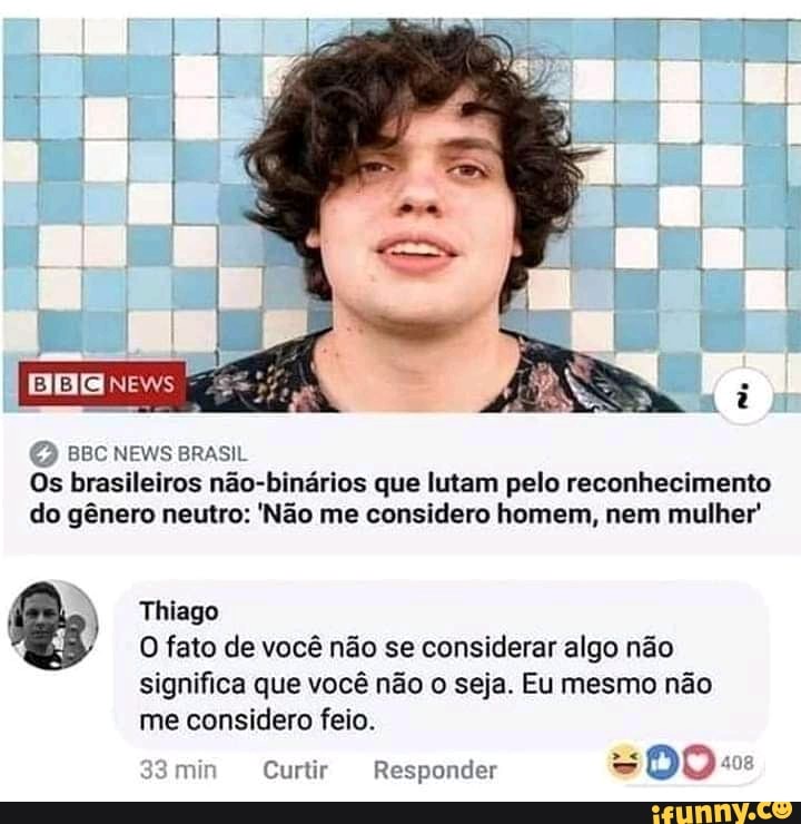 ar
(2)
BBC NEWS BRASIL Os brasileiros não-binários que lutam pelo reconhecimento do gênero neutro: 'Não me considero homem, nem mulher'
Thiago
O fato de você não se considerar algo não significa que você não o seja. Eu mesmo não
me considero feio.
min Curtir Responder DO: