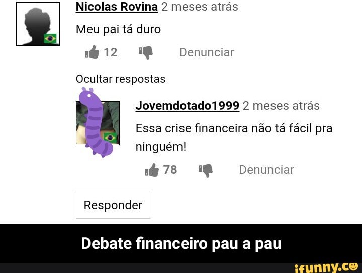 Nicolas Rovina 2 meses atrás
Meu pai tá duro
Denunciar
Ocultar respostas
Jovemdotado1999 2 meses atrás
Essa crise financeira não tá fácil pra ninguém!
CC) Denunciar
Responder
Debate fi eiro pau a pau - Debate financeiro pau a pau