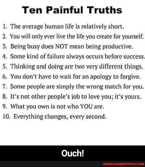 Ten Painful Truths
1. The average human life is relatively short.
2. You will only ever live the life you create for yourself.
3. Being busy does NOT mean being productive.
4. Some kind of failure always occurs before success.
5. Thinking and doing are two very different things.
6. You don't have to wait for an apology to forgive.
7. Some people are simply the wrong match for you.
8. It's not other people's job to love you; it's yours.
9. What you own is not who YOU are.
10. Everything changes, every second.
Ouch! - Ouch!