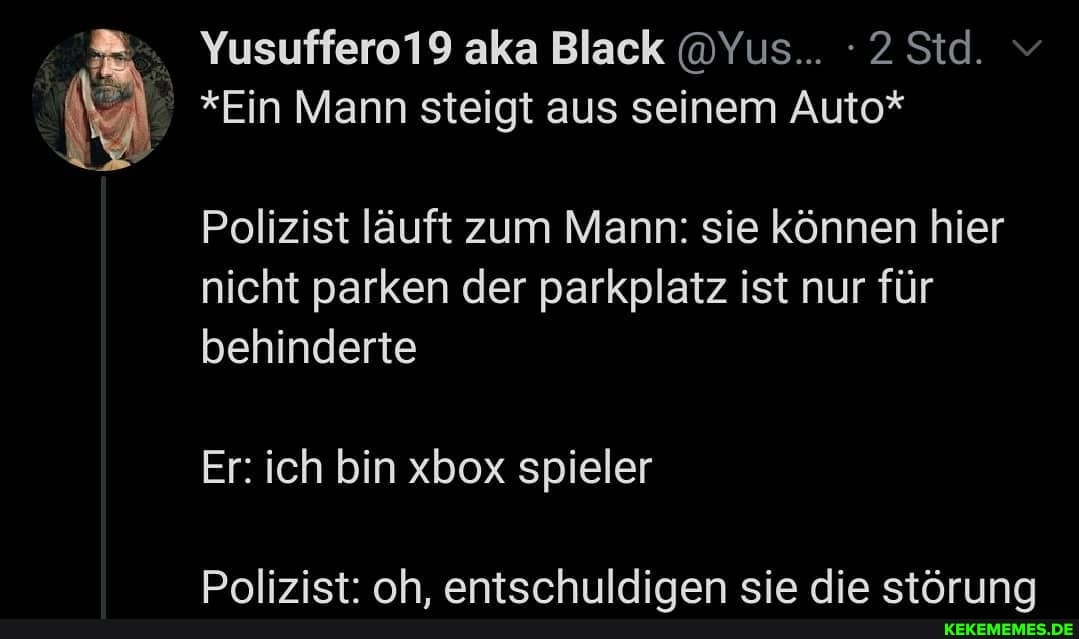 Yusuffero19 aka Black @Yus... 2Std. v
*Ein Mann steigt aus seinem Auto*
Polizist läuft zum Mann: sie können hier nicht parken der parkplatz ist nur für behinderte
Er: ich bin xbox spieler
Pnlizist: nh antsrhiiildimen sie dia stAr