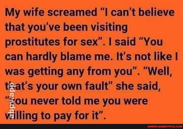My wife screamed "I can't believe that you've been visiting prostitutes for sex'. I said "You can hardly blame me. It's not like was getting any from you". "Well, that's your own fault" she said,
"sou never told me you were vuilling to pay for it".
