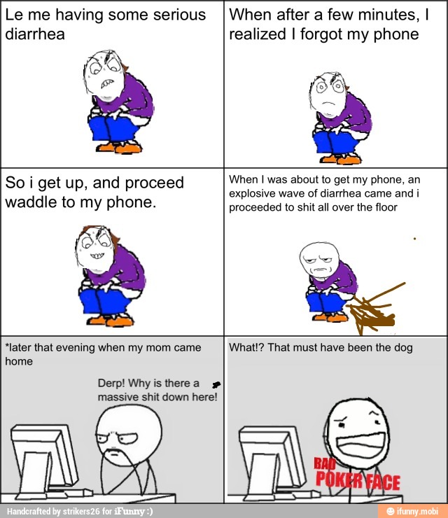 So i get up, and proceed
waddle to my phone.
When I was about to get my phone, an
explosive wave of diarrhea came and i
proceeded
"later that evening when my mom came
home
Derp! Why is there a massive shit down here!
What!? That must have been the dog