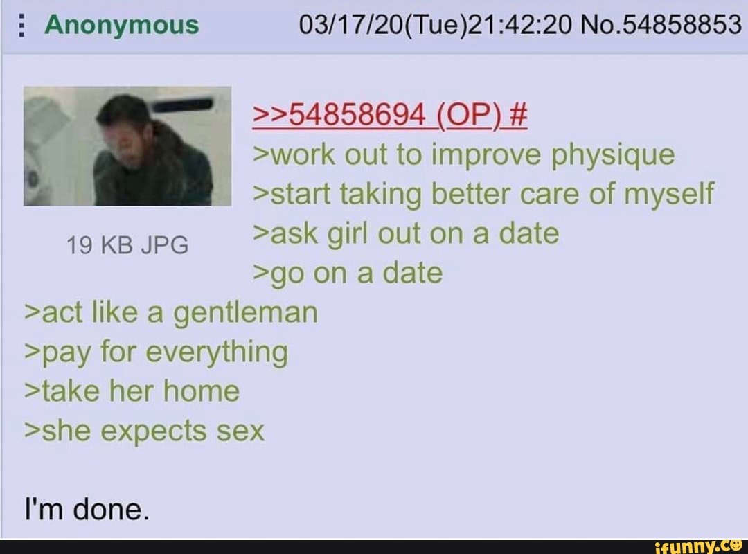 Anonymous 03/17/20(Tue)21:42:20 No.54858853
>work out to improve physique
A he
>start taking better care of myself
>ask girl out on a date
>go on a date
>act like a gentleman
>pay for everything
>take her home
>she expects sex