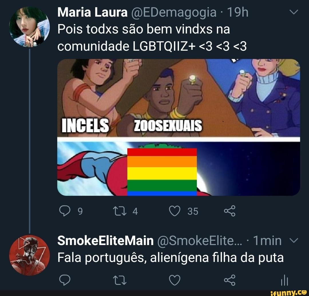 Maria Laura (DEDemagogia -
Pois todxs são bem vindxs na comunidade LGBTQIIZ+ <3 <3 <3
INGELS ZO0SEXUAIS
ty 4 35
SmokeEliteMain (OSmokeElite... - Imin
Fala ês, alienígena filha d puta
Fala português, alienígena filha da puta
Q Q sS III